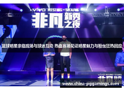 篮球明星亲临现场与球迷互动 热血赛场见证明星魅力与粉丝狂热回应