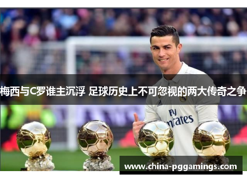 梅西与C罗谁主沉浮 足球历史上不可忽视的两大传奇之争