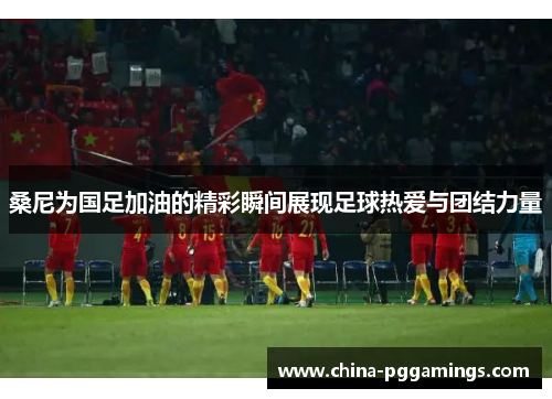 桑尼为国足加油的精彩瞬间展现足球热爱与团结力量