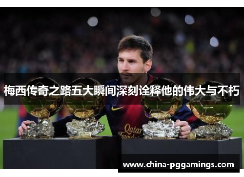梅西传奇之路五大瞬间深刻诠释他的伟大与不朽