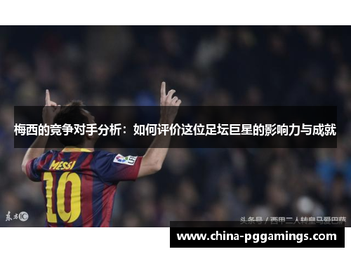梅西的竞争对手分析：如何评价这位足坛巨星的影响力与成就