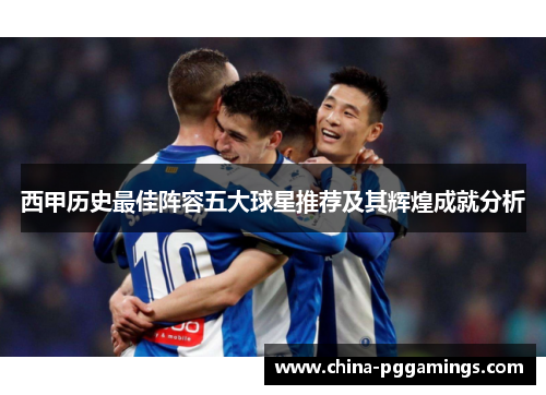 西甲历史最佳阵容五大球星推荐及其辉煌成就分析