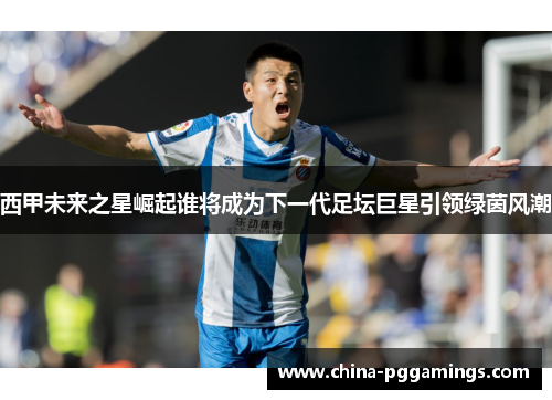 西甲未来之星崛起谁将成为下一代足坛巨星引领绿茵风潮