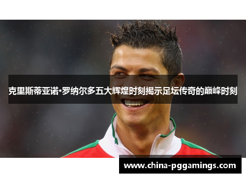 克里斯蒂亚诺·罗纳尔多五大辉煌时刻揭示足坛传奇的巅峰时刻