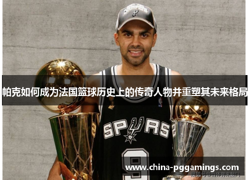 帕克如何成为法国篮球历史上的传奇人物并重塑其未来格局