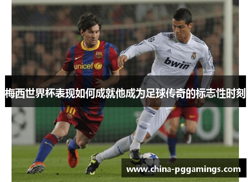 梅西世界杯表现如何成就他成为足球传奇的标志性时刻