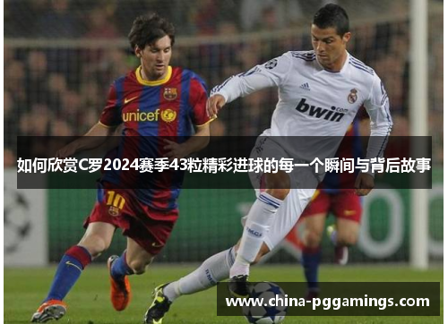 如何欣赏C罗2024赛季43粒精彩进球的每一个瞬间与背后故事