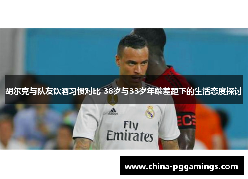 胡尔克与队友饮酒习惯对比 38岁与33岁年龄差距下的生活态度探讨