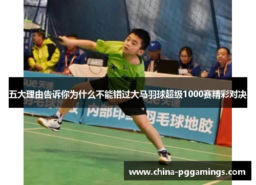 五大理由告诉你为什么不能错过大马羽球超级1000赛精彩对决