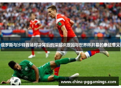 俄罗斯与沙特首场对决背后的深层次原因与世界杯开幕的象征意义