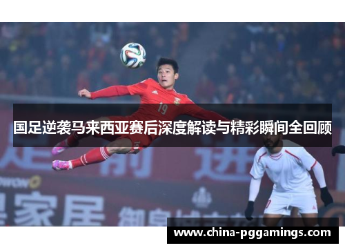国足逆袭马来西亚赛后深度解读与精彩瞬间全回顾