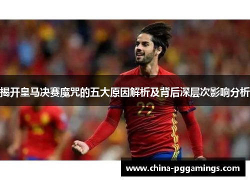 揭开皇马决赛魔咒的五大原因解析及背后深层次影响分析