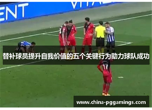 替补球员提升自我价值的五个关键行为助力球队成功