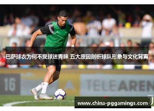 巴萨球衣为何不受球迷青睐 五大原因剖析球队形象与文化背离