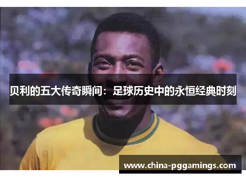 贝利的五大传奇瞬间：足球历史中的永恒经典时刻