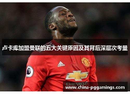 卢卡库加盟曼联的五大关键原因及其背后深层次考量 卢卡库加盟曼联的五大关键原因及其背后深层次考量