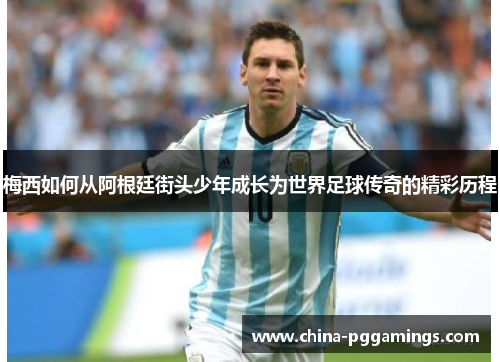 梅西如何从阿根廷街头少年成长为世界足球传奇的精彩历程