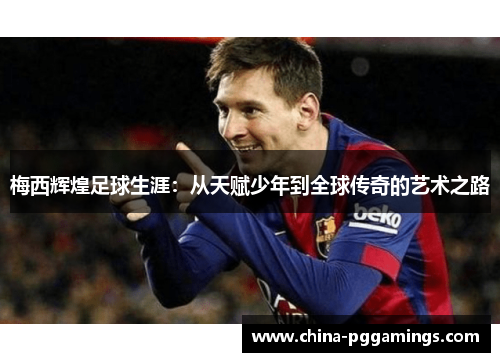 梅西辉煌足球生涯：从天赋少年到全球传奇的艺术之路