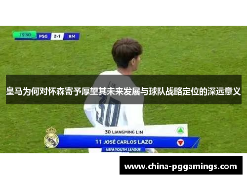 皇马为何对怀森寄予厚望其未来发展与球队战略定位的深远意义