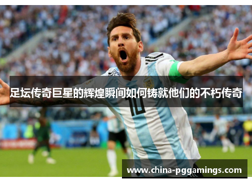 足坛传奇巨星的辉煌瞬间如何铸就他们的不朽传奇
