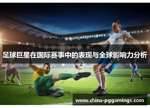 足球巨星在国际赛事中的表现与全球影响力分析
